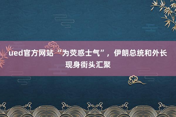 ued官方网站 “为荧惑士气”，伊朗总统和外长现身街头汇聚