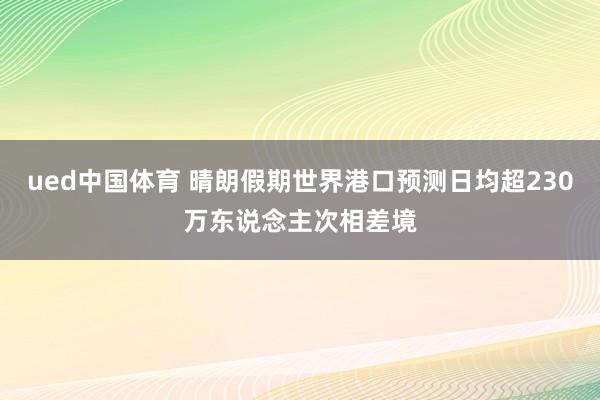 ued中国体育 晴朗假期世界港口预测日均超230万东说念主次相差境