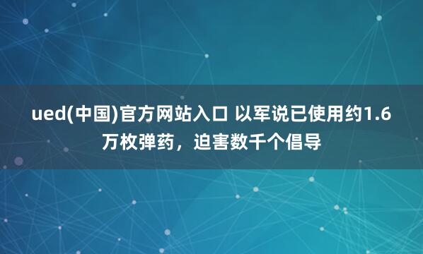 ued(中国)官方网站入口 以军说已使用约1.6万枚弹药，迫害数千个倡导
