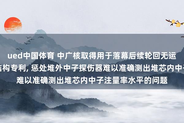 ued中国体育 中广核取得用于落幕后续轮回无运行中子源的反映堆结构专利， 惩处堆外中子探伤器难以准确测出堆芯内中子注量率水平的问题