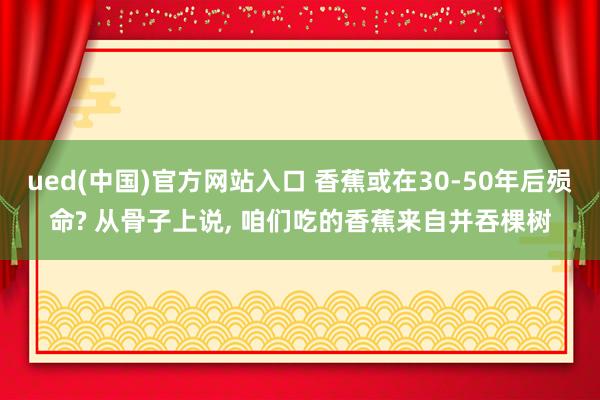 ued(中国)官方网站入口 香蕉或在30-50年后殒命? 从骨子上说， 咱们吃的香蕉来自并吞棵树