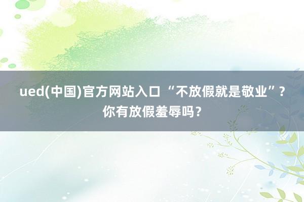 ued(中国)官方网站入口 “不放假就是敬业”？你有放假羞辱吗？