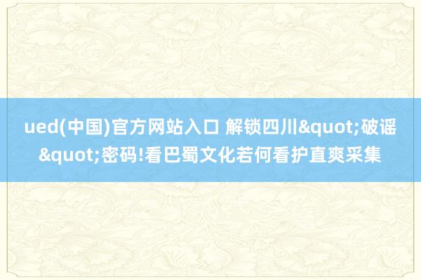 ued(中国)官方网站入口 解锁四川"破谣"密码!看巴蜀文化若何看护直爽采集
