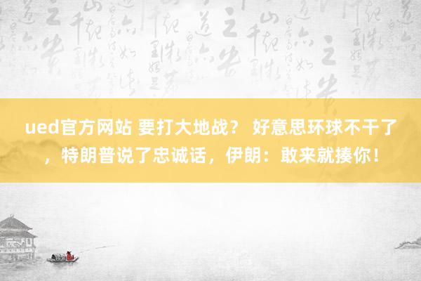 ued官方网站 要打大地战？ 好意思环球不干了，特朗普说了忠诚话，伊朗：敢来就揍你！