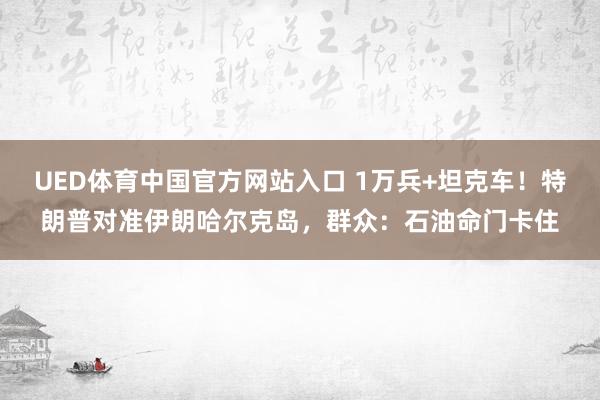 UED体育中国官方网站入口 1万兵+坦克车！特朗普对准伊朗哈尔克岛，群众：石油命门卡住