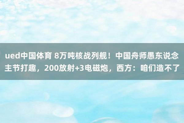 ued中国体育 8万吨核战列舰！中国舟师愚东说念主节打趣，200放射+3电磁炮，西方：咱们造不了