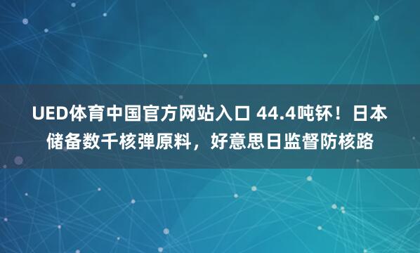 UED体育中国官方网站入口 44.4吨钚！日本储备数千核弹原料，好意思日监督防核路