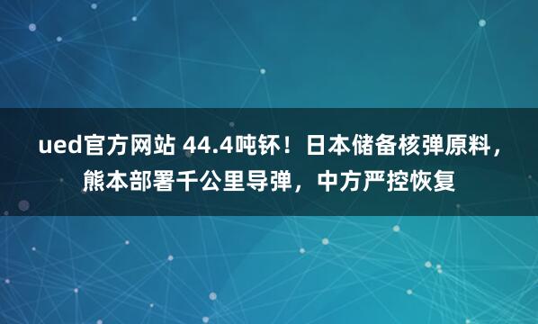 ued官方网站 44.4吨钚！日本储备核弹原料，熊本部署千公里导弹，中方严控恢复