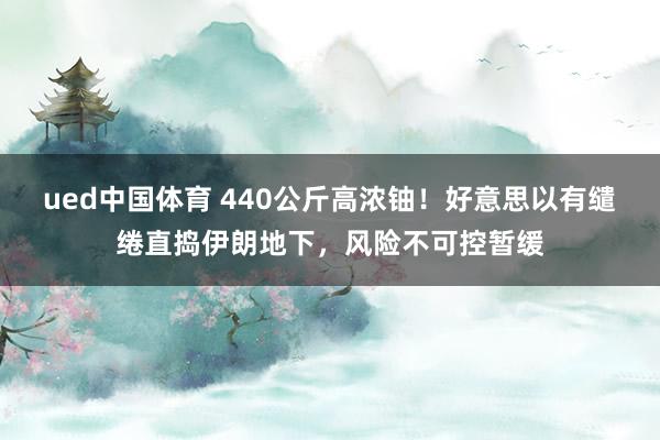 ued中国体育 440公斤高浓铀！好意思以有缱绻直捣伊朗地下，风险不可控暂缓
