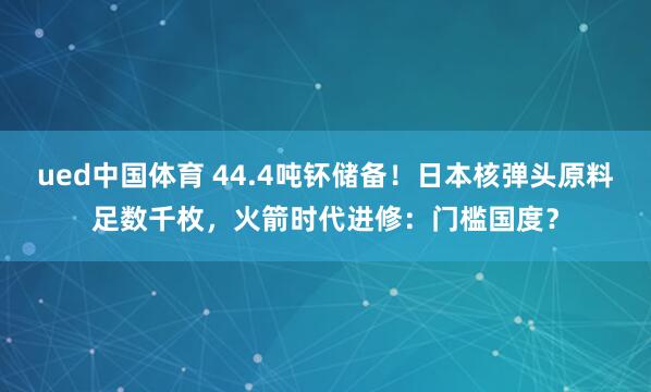 ued中国体育 44.4吨钚储备！日本核弹头原料足数千枚，火箭时代进修：门槛国度？