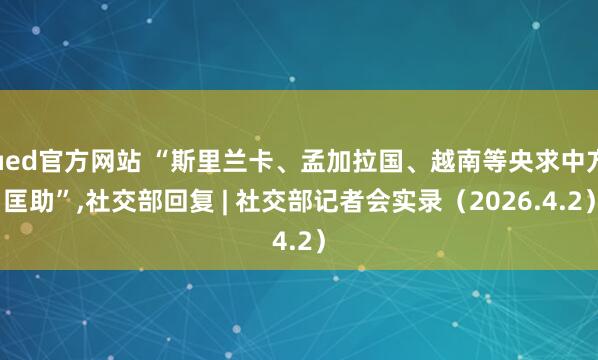 ued官方网站 “斯里兰卡、孟加拉国、越南等央求中方匡助”，社交部回复 | 社交部记者会实录（2026.4.2）