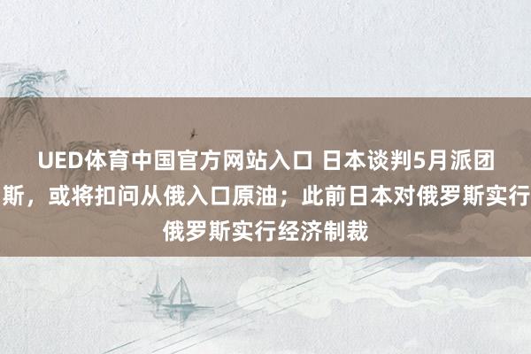 UED体育中国官方网站入口 日本谈判5月派团拜谒俄罗斯，或将扣问从俄入口原油；此前日本对俄罗斯实行经济制裁