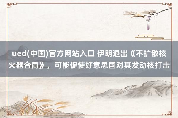 ued(中国)官方网站入口 伊朗退出《不扩散核火器合同》，可能促使好意思国对其发动核打击