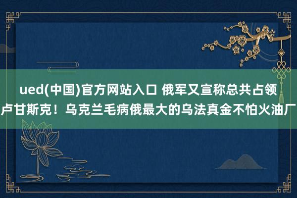ued(中国)官方网站入口 俄军又宣称总共占领卢甘斯克！乌克兰毛病俄最大的乌法真金不怕火油厂