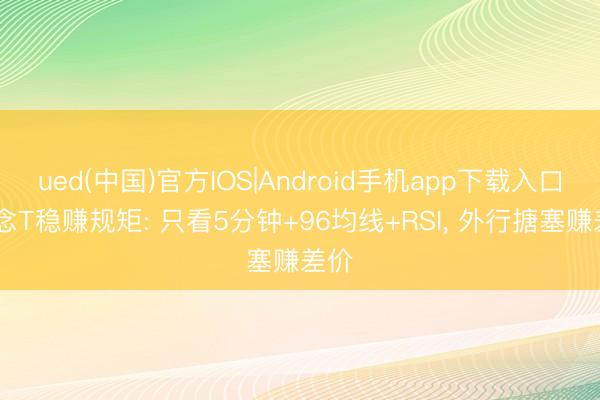 ued(中国)官方IOS|Android手机app下载入口 作念T稳赚规矩: 只看5分钟+96均线+RSI， 外行搪塞赚差价