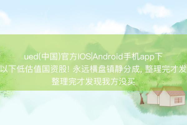 ued(中国)官方IOS|Android手机app下载入口 5元以下低估值国资股! 永远横盘镇静分成， 整理完才发现我方没买