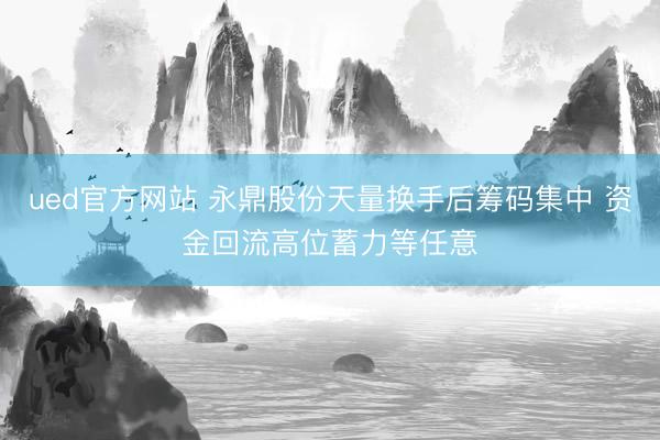 ued官方网站 永鼎股份天量换手后筹码集中 资金回流高位蓄力等任意