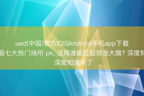ued(中国)官方IOS|Android手机app下载入口 A股七大热门场所 pk， 这周谁能扛起领涨大旗? 深度知道来了