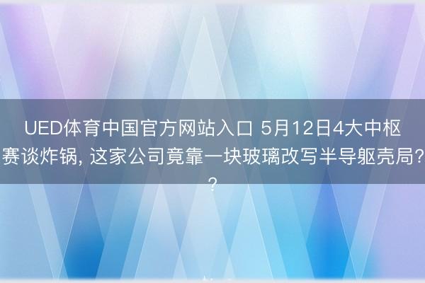UED体育中国官方网站入口 5月12日4大中枢赛谈炸锅, 这家公司竟靠一块玻璃改写半导躯壳局?