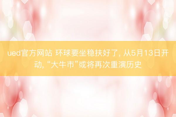 ued官方网站 环球要坐稳扶好了， 从5月13日开动， “大牛市”或将再次重演历史