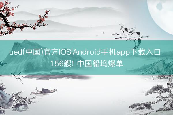 ued(中国)官方IOS|Android手机app下载入口 156艘! 中国船坞爆单