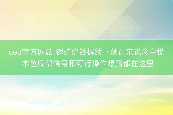 ued官方网站 锂矿价钱握续下落让东说念主慌 本色底部信号和可行操作想路都在这里