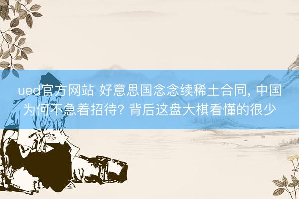 ued官方网站 好意思国念念续稀土合同， 中国为何不急着招待? 背后这盘大棋看懂的很少