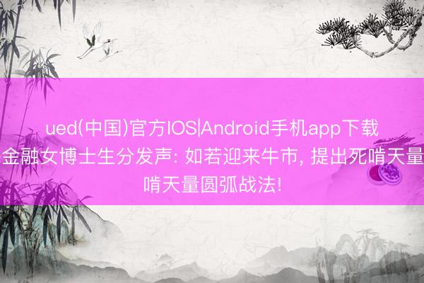 ued(中国)官方IOS|Android手机app下载入口 上海金融女博士生分发声: 如若迎来牛市， 提出死啃天量圆弧战法!