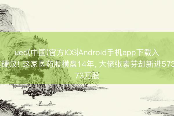 ued(中国)官方IOS|Android手机app下载入口 真硬汉! 这家医药股横盘14年, 大佬张素芬却新进573万股