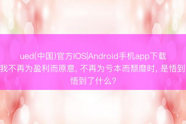 ued(中国)官方IOS|Android手机app下载入口 当我不再为盈利而原意， 不再为亏本而颓靡时， 是悟到了什么?