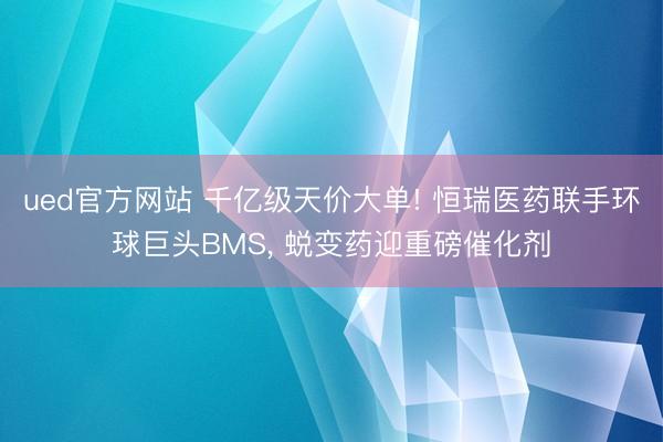 ued官方网站 千亿级天价大单! 恒瑞医药联手环球巨头BMS， 蜕变药迎重磅催化剂