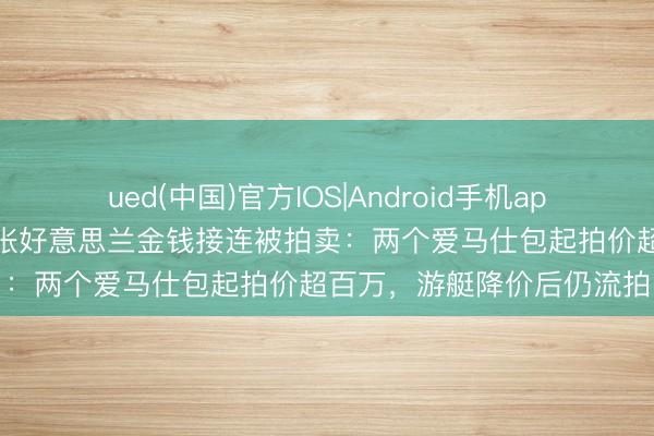 ued(中国)官方IOS|Android手机app下载入口 越南前女首富张好意思兰金钱接连被拍卖：两个爱马仕包起拍价超百万，游艇降价后仍流拍