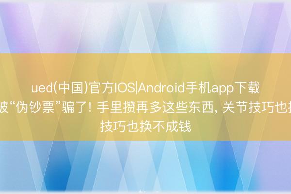 ued(中国)官方IOS|Android手机app下载入口 别被“伪钞票”骗了! 手里攒再多这些东西, 关节技巧也换不成钱