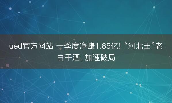 ued官方网站 一季度净赚1.65亿! “河北王”老白干酒， 加速破局