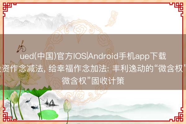 ued(中国)官方IOS|Android手机app下载入口 给投资作念减法， 给幸福作念加法: 丰利逸动的“微含权”固收计策