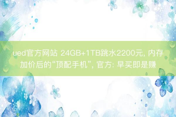 ued官方网站 24GB+1TB跳水2200元， 内存加价后的“顶配手机”， 官方: 早买即是赚