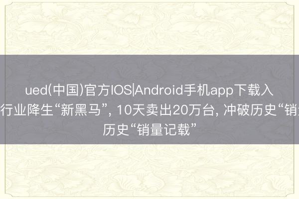 ued(中国)官方IOS|Android手机app下载入口 手机行业降生“新黑马”, 10天卖出20万台, 冲破历史“销量记载”