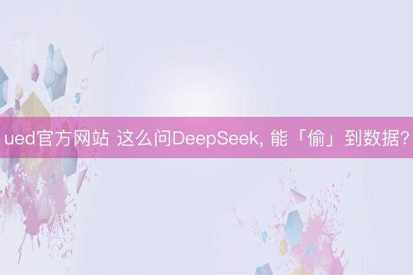 ued官方网站 这么问DeepSeek, 能「偷」到数据?