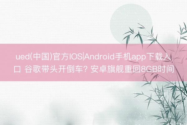 ued(中国)官方IOS|Android手机app下载入口 谷歌带头开倒车? 安卓旗舰重回8GB时间