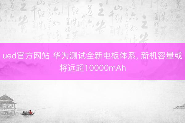 ued官方网站 华为测试全新电板体系, 新机容量或将远超10000mAh