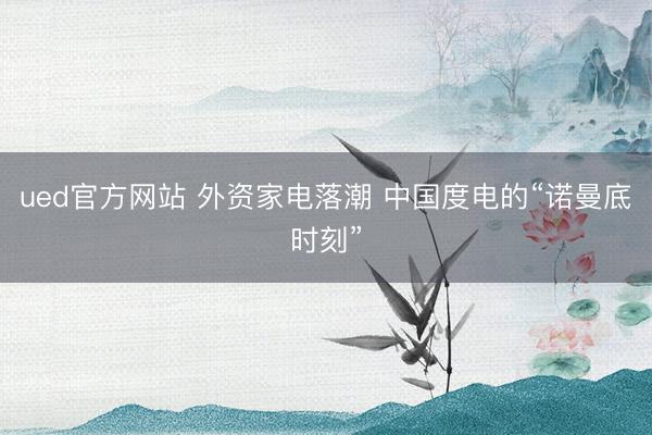 ued官方网站 外资家电落潮 中国度电的“诺曼底时刻”