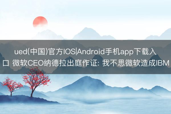 ued(中国)官方IOS|Android手机app下载入口 微软CEO纳德拉出庭作证: 我不思微软造成IBM