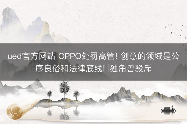 ued官方网站 OPPO处罚高管! 创意的领域是公序良俗和法律底线! |独角兽驳斥