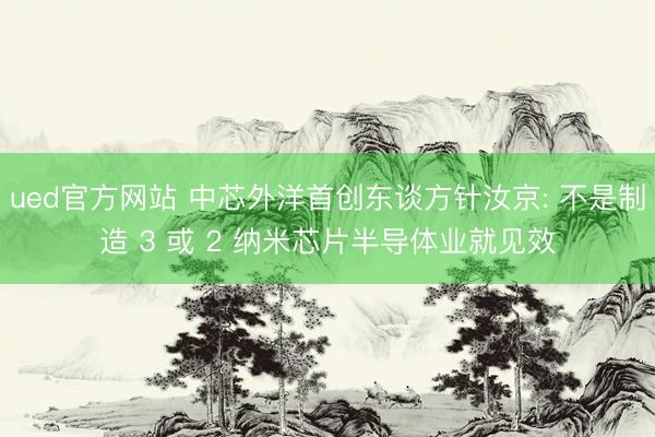ued官方网站 中芯外洋首创东谈方针汝京: 不是制造 3 或 2 纳米芯片半导体业就见效