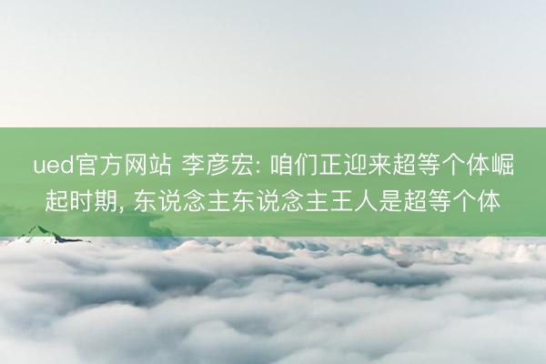 ued官方网站 李彦宏: 咱们正迎来超等个体崛起时期， 东说念主东说念主王人是超等个体