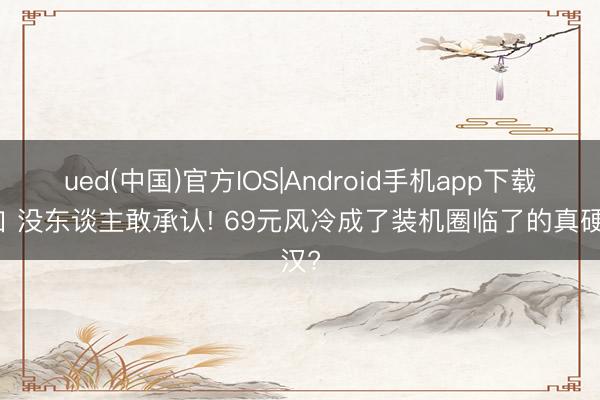 ued(中国)官方IOS|Android手机app下载入口 没东谈主敢承认! 69元风冷成了装机圈临了的真硬汉?