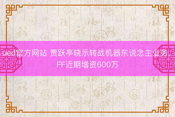 ued官方网站 贾跃亭晓示转战机器东说念主业务， FF近期增资600万