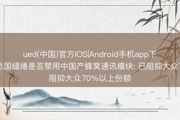 ued(中国)官方IOS|Android手机app下载入口 好意思国缱绻是否禁用中国产蜂窝通讯模块: 已阻抑大众70%以上份额