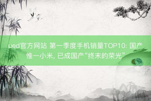 ued官方网站 第一季度手机销量TOP10: 国产惟一小米, 已成国产“终末的荣光”