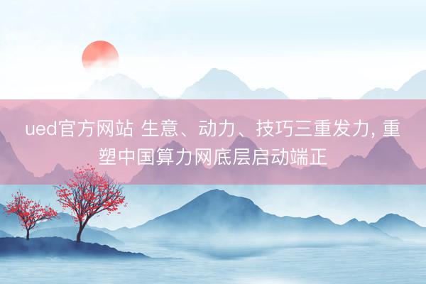 ued官方网站 生意、动力、技巧三重发力， 重塑中国算力网底层启动端正